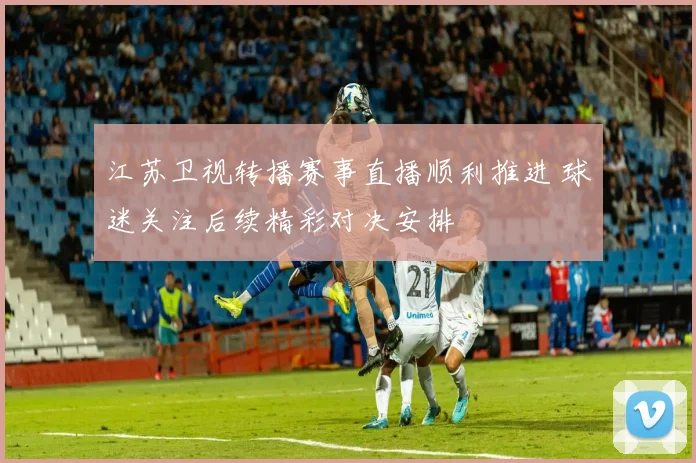 江苏卫视转播赛事直播顺利推进 球迷关注后续精彩对决安排