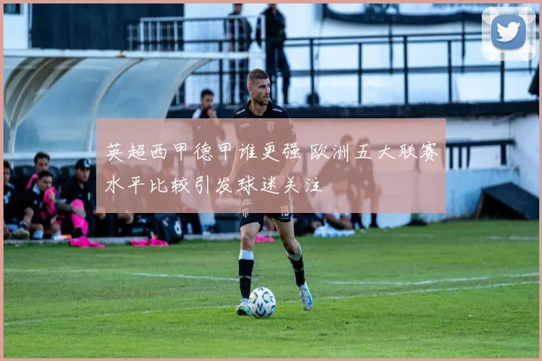 英超西甲德甲谁更强 欧洲五大联赛水平比较引发球迷关注
