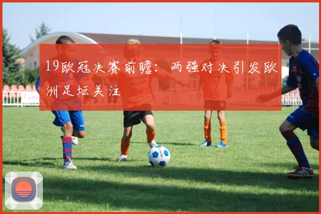 19欧冠决赛前瞻：两强对决引发欧洲足坛关注