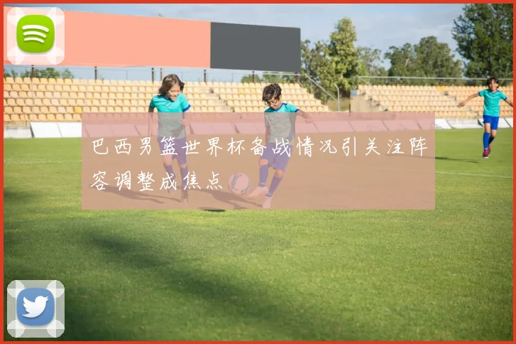 巴西男篮世界杯备战情况引关注阵容调整成焦点