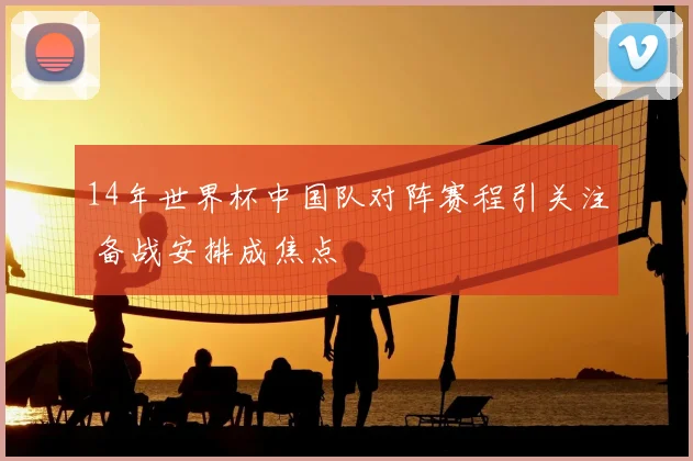 14年世界杯中国队对阵赛程引关注 备战安排成焦点