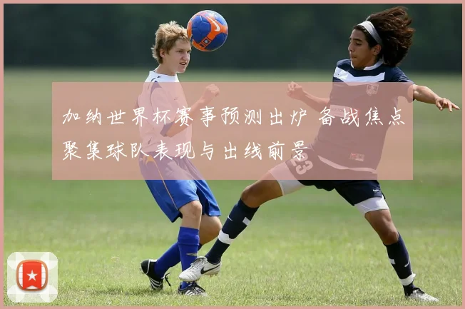 加纳世界杯赛事预测出炉 备战焦点聚集球队表现与出线前景