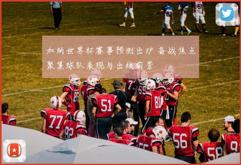 加纳世界杯赛事预测出炉 备战焦点聚集球队表现与出线前景
