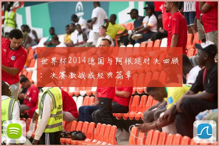 世界杯2014德国与阿根廷对决回顾：决赛激战成经典篇章