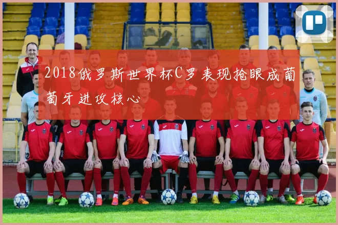 2018俄罗斯世界杯C罗表现抢眼成葡萄牙进攻核心